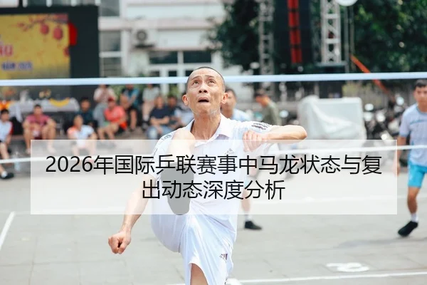 2026年国际乒联赛事中马龙状态与复出动态深度分析