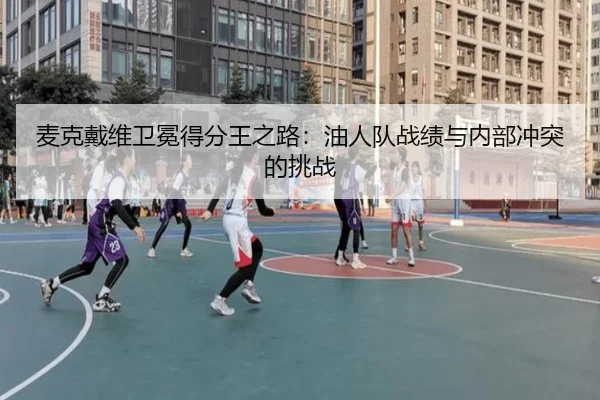 麦克戴维卫冕得分王之路：油人队战绩与内部冲突的挑战
